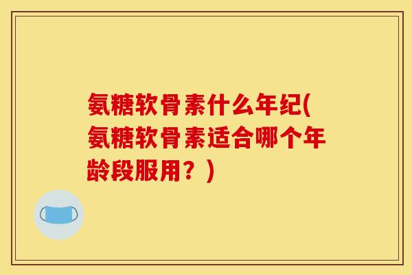 氨糖软骨素什么年纪(氨糖软骨素适合哪个年龄段服用？)