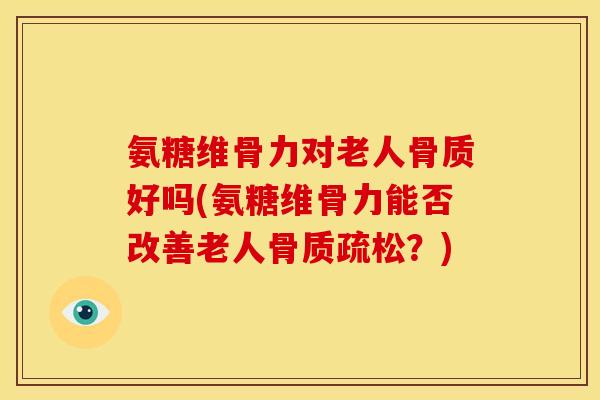 氨糖维骨力对老人骨质好吗(氨糖维骨力能否改善老人骨质疏松？)