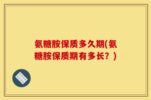 氨糖胺保质多久期(氨糖胺保质期有多长？)
