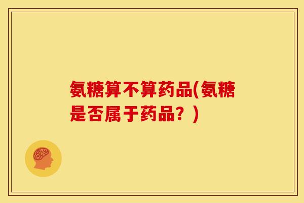 氨糖算不算药品(氨糖是否属于药品？)