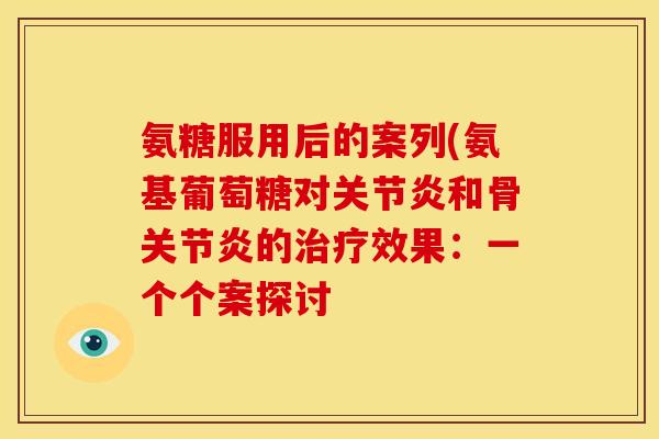 氨糖服用后的案列(氨基葡萄糖对关节炎和骨关节炎的治疗效果：一个个案探讨