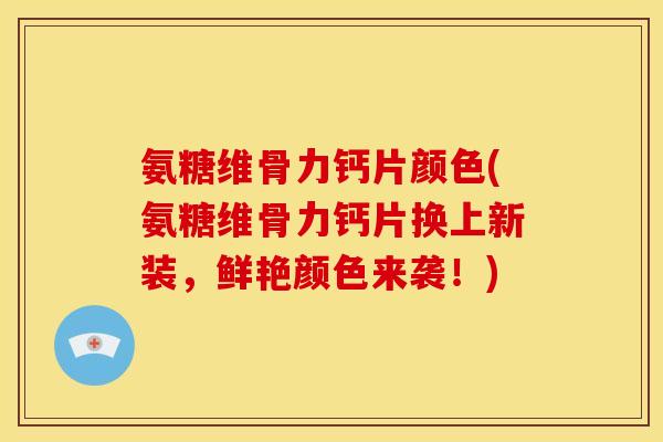 氨糖维骨力钙片颜色(氨糖维骨力钙片换上新装，鲜艳颜色来袭！)