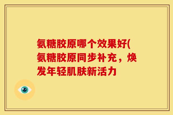 氨糖胶原哪个效果好(氨糖胶原同步补充，焕发年轻肌肤新活力