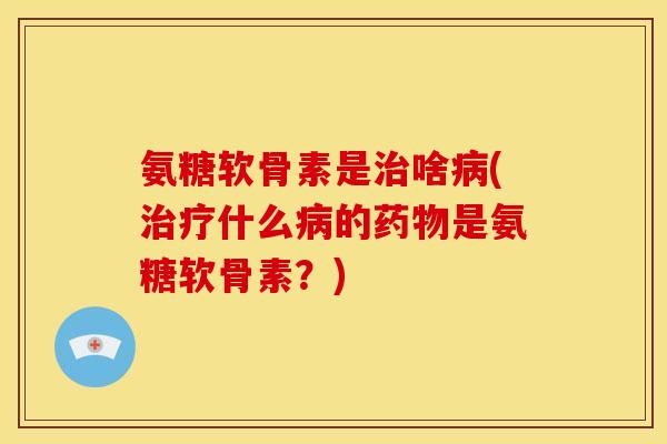 氨糖软骨素是治啥病(治疗什么病的药物是氨糖软骨素？)