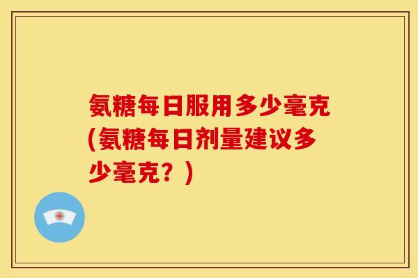 氨糖每日服用多少毫克(氨糖每日剂量建议多少毫克？)
