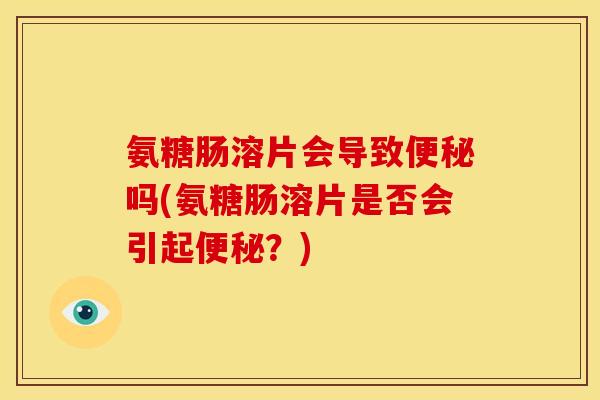 氨糖肠溶片会导致便秘吗(氨糖肠溶片是否会引起便秘？)