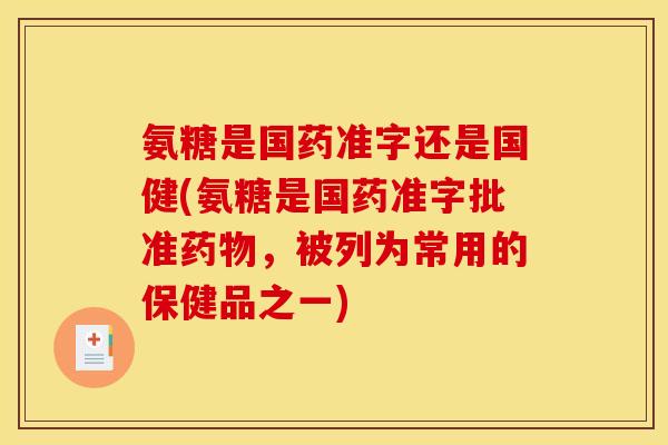 氨糖是国药准字还是国健(氨糖是国药准字批准药物，被列为常用的保健品之一)