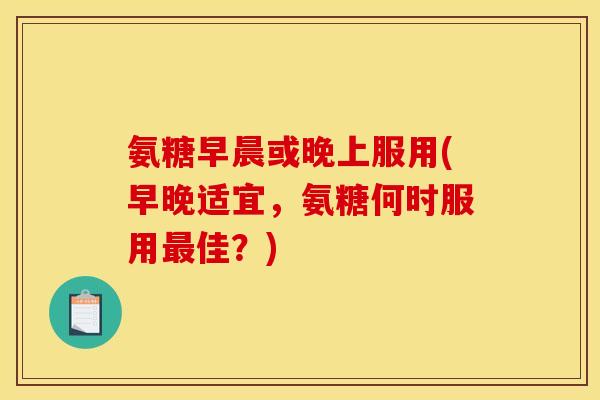 氨糖早晨或晚上服用(早晚适宜，氨糖何时服用最佳？)