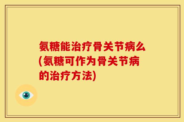 氨糖能治疗骨关节病么(氨糖可作为骨关节病的治疗方法)