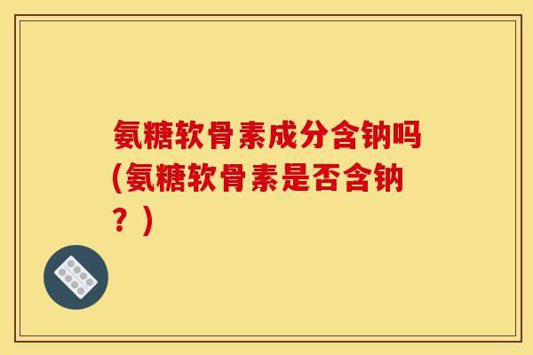 氨糖软骨素成分含钠吗(氨糖软骨素是否含钠？)