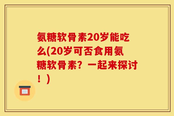 氨糖软骨素20岁能吃么(20岁可否食用氨糖软骨素？一起来探讨！)