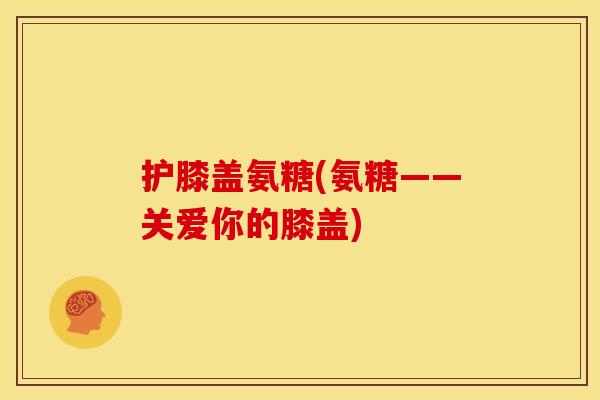 护膝盖氨糖(氨糖——关爱你的膝盖)