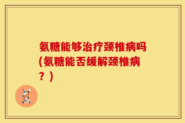 氨糖能够治疗颈椎病吗(氨糖能否缓解颈椎病？)