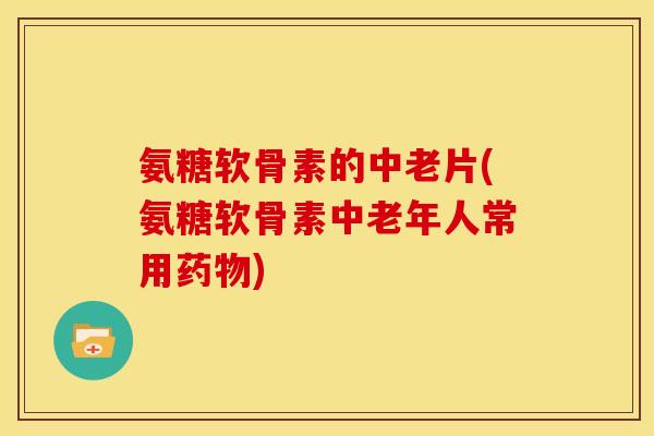 氨糖软骨素的中老片(氨糖软骨素中老年人常用药物)