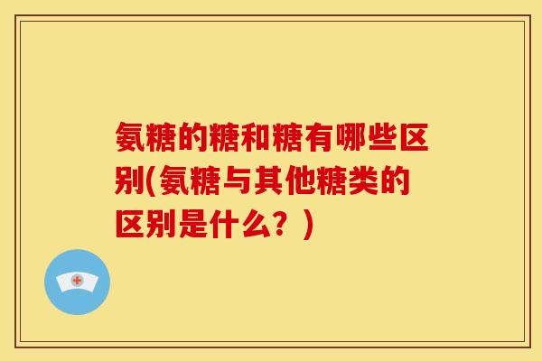 氨糖的糖和糖有哪些区别(氨糖与其他糖类的区别是什么？)