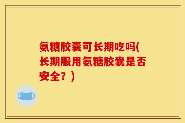 氨糖胶囊可长期吃吗(长期服用氨糖胶囊是否安全？)