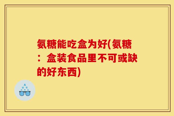 氨糖能吃盒为好(氨糖：盒装食品里不可或缺的好东西)