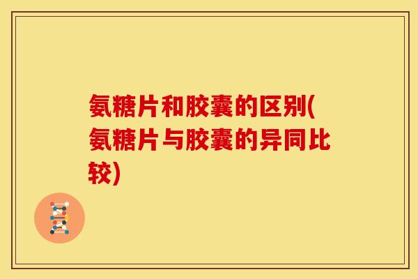氨糖片和胶囊的区别(氨糖片与胶囊的异同比较)