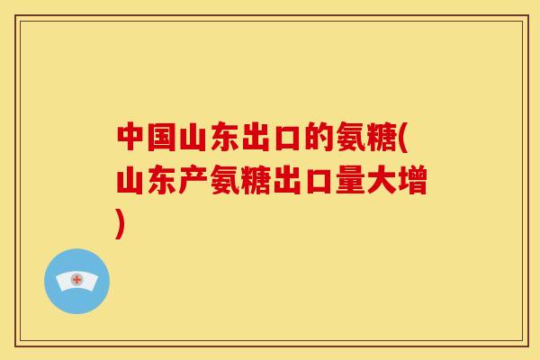 中国山东出口的氨糖(山东产氨糖出口量大增)