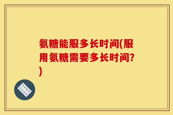 氨糖能服多长时间(服用氨糖需要多长时间？)