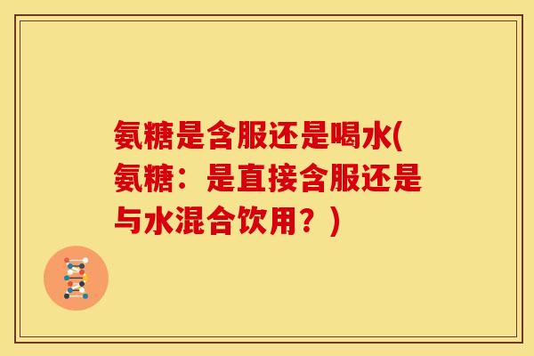 氨糖是含服还是喝水(氨糖：是直接含服还是与水混合饮用？)