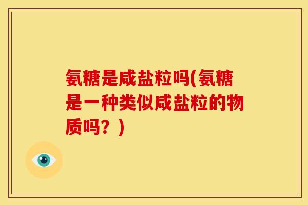 氨糖是咸盐粒吗(氨糖是一种类似咸盐粒的物质吗？)