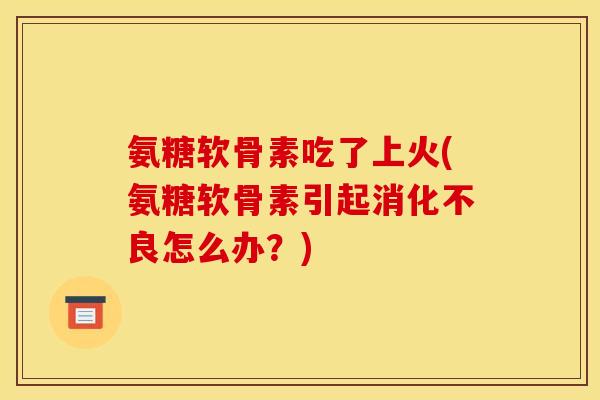 氨糖软骨素吃了上火(氨糖软骨素引起消化不良怎么办？)