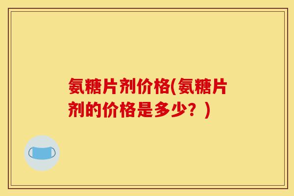 氨糖片剂价格(氨糖片剂的价格是多少？)