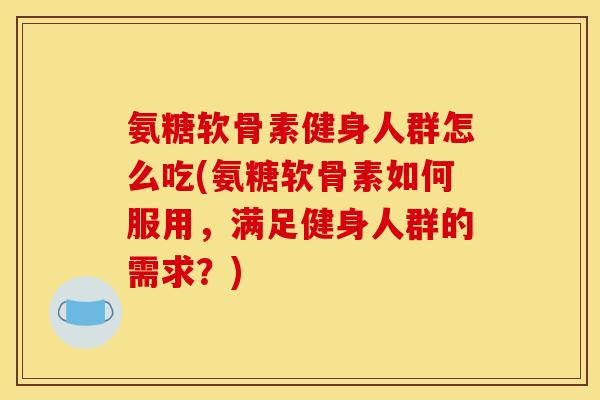 氨糖软骨素健身人群怎么吃(氨糖软骨素如何服用，满足健身人群的需求？)