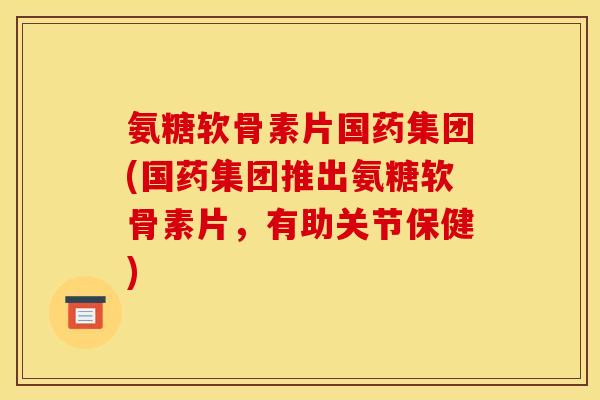 氨糖软骨素片国药集团(国药集团推出氨糖软骨素片，有助关节保健)