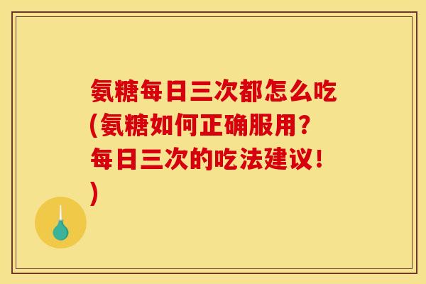 氨糖每日三次都怎么吃(氨糖如何正确服用？每日三次的吃法建议！)
