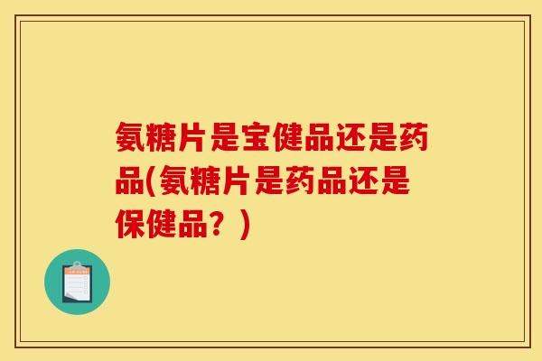 氨糖片是宝健品还是药品(氨糖片是药品还是保健品？)