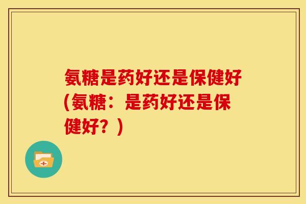 氨糖是药好还是保健好(氨糖：是药好还是保健好？)