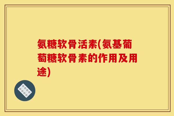 氨糖软骨活素(氨基葡萄糖软骨素的作用及用途)