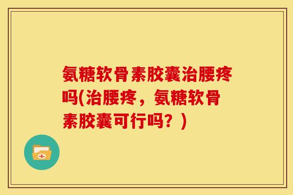 氨糖软骨素胶囊治腰疼吗(治腰疼，氨糖软骨素胶囊可行吗？)
