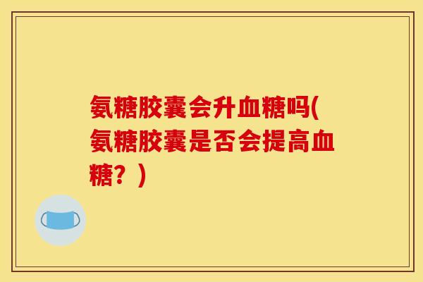 氨糖胶囊会升血糖吗(氨糖胶囊是否会提高血糖？)