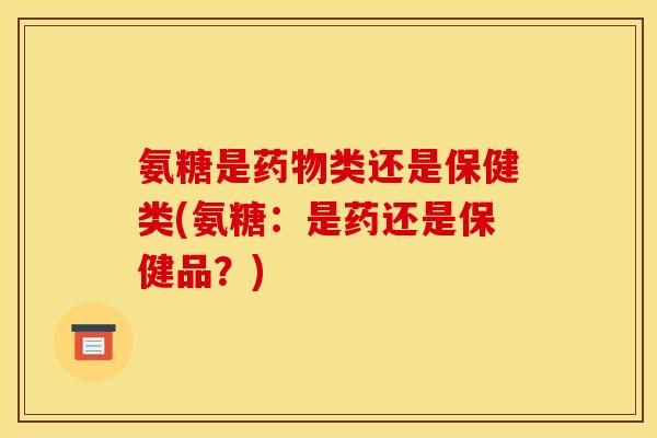 氨糖是药物类还是保健类(氨糖：是药还是保健品？)