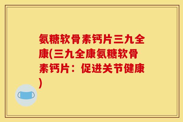 氨糖软骨素钙片三九全康(三九全康氨糖软骨素钙片：促进关节健康)
