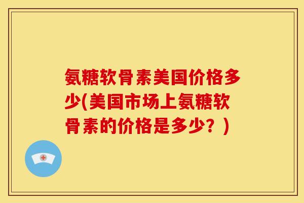 氨糖软骨素美国价格多少(美国市场上氨糖软骨素的价格是多少？)