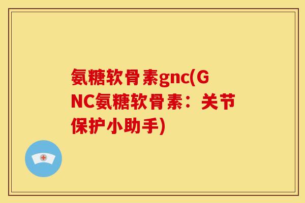 氨糖软骨素gnc(GNC氨糖软骨素：关节保护小助手)