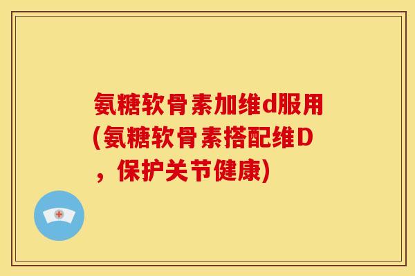 氨糖软骨素加维d服用(氨糖软骨素搭配维D，保护关节健康)
