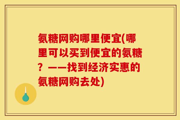 氨糖网购哪里便宜(哪里可以买到便宜的氨糖？——找到经济实惠的氨糖网购去处)