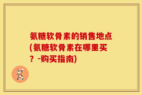 氨糖软骨素的销售地点(氨糖软骨素在哪里买？-购买指南)
