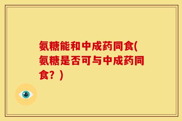 氨糖能和中成药同食(氨糖是否可与中成药同食？)