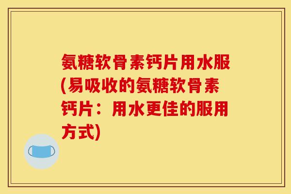 氨糖软骨素钙片用水服(易吸收的氨糖软骨素钙片：用水更佳的服用方式)