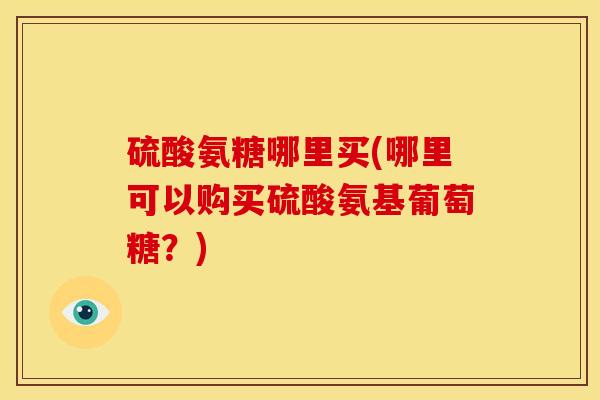 硫酸氨糖哪里买(哪里可以购买硫酸氨基葡萄糖？)
