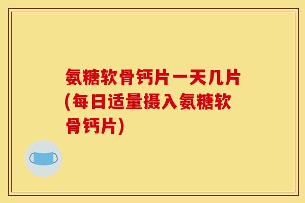 氨糖软骨钙片一天几片(每日适量摄入氨糖软骨钙片)