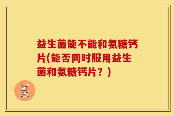 益生菌能不能和氨糖钙片(能否同时服用益生菌和氨糖钙片？)
