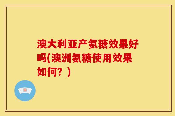 澳大利亚产氨糖效果好吗(澳洲氨糖使用效果如何？)