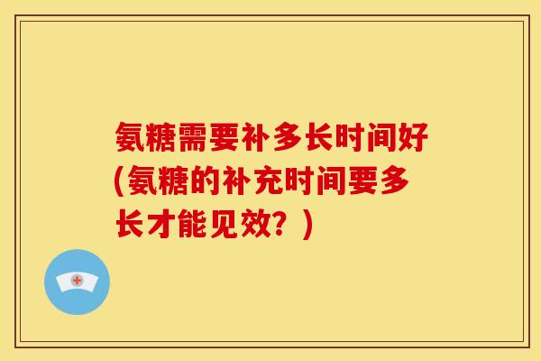 氨糖需要补多长时间好(氨糖的补充时间要多长才能见效？)